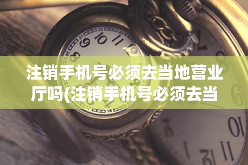 注销手机号必须去当地营业厅吗(注销手机号必须去当地营业厅吗？一起了解一下)