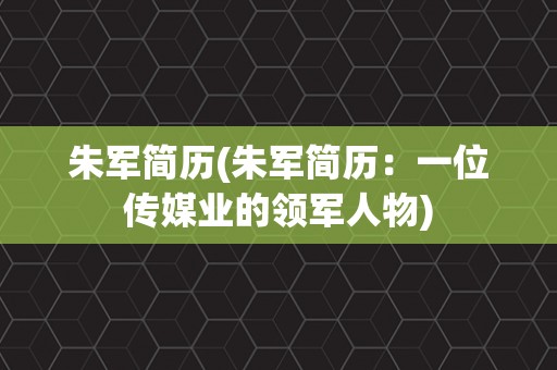 朱军简历(朱军简历：一位传媒业的领军人物)