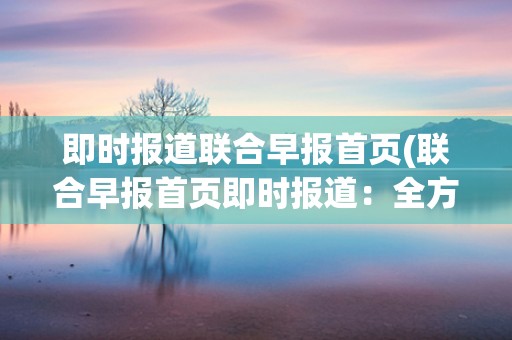 即时报道联合早报首页(联合早报首页即时报道：全方位覆盖最新资讯)