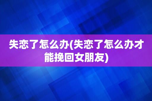 失恋了怎么办(失恋了怎么办才能挽回女朋友)