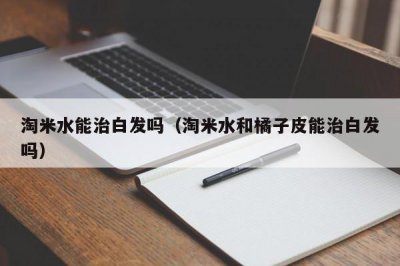 ​淘米水能治白发吗（淘米水和橘子皮能治白发吗）