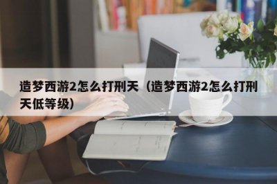 ​造梦西游2怎么打刑天（造梦西游2怎么打刑天低等级）