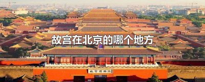 ​故宫位于北京哪个地方? 北京故宫位于哪里?